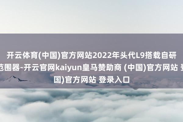开云体育(中国)官方网站2022年头代L9搭载自研中央域范围器-开云官网kaiyun皇马赞助商 (中国)官方网站 登录入口