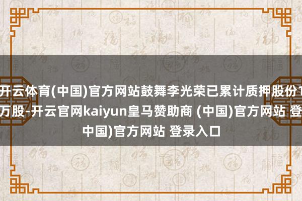 开云体育(中国)官方网站鼓舞李光荣已累计质押股份1300.0万股-开云官网kaiyun皇马赞助商 (中国)官方网站 登录入口