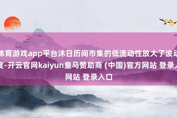 体育游戏app平台沐日历间市集的低流动性放大了波动幅度-开云官网kaiyun皇马赞助商 (中国)官方网站 登录入口