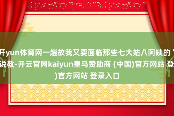 开yun体育网一趟故我又要面临那些七大姑八阿姨的“组团”说教-开云官网kaiyun皇马赞助商 (中国)官方网站 登录入口