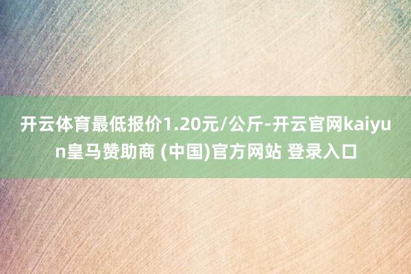 开云体育最低报价1.20元/公斤-开云官网kaiyun皇马赞助商 (中国)官方网站 登录入口