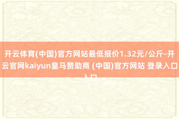 开云体育(中国)官方网站最低报价1.32元/公斤-开云官网kaiyun皇马赞助商 (中国)官方网站 登录入口