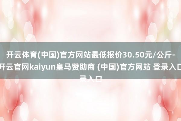 开云体育(中国)官方网站最低报价30.50元/公斤-开云官网kaiyun皇马赞助商 (中国)官方网站 登录入口