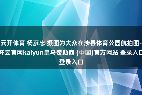 云开体育 杨彦忠 摄图为大众在涉县体育公园航拍图-开云官网kaiyun皇马赞助商 (中国)官方网站 登录入口