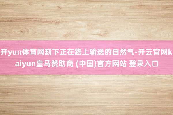 开yun体育网刻下正在路上输送的自然气-开云官网kaiyun皇马赞助商 (中国)官方网站 登录入口
