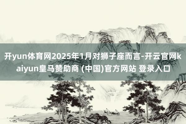 开yun体育网2025年1月对狮子座而言-开云官网kaiyun皇马赞助商 (中国)官方网站 登录入口