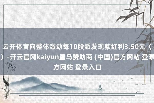 云开体育向整体激动每10股派发现款红利3.50元(含税)-开云官网kaiyun皇马赞助商 (中国)官方网站 登录入口