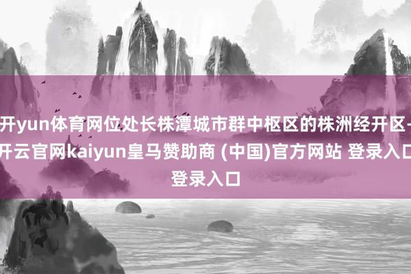 开yun体育网位处长株潭城市群中枢区的株洲经开区-开云官网kaiyun皇马赞助商 (中国)官方网站 登录入口