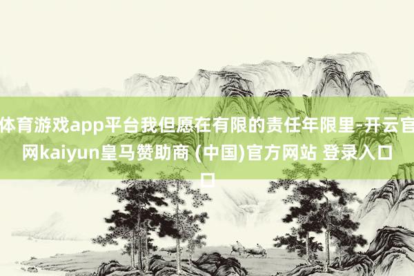 体育游戏app平台我但愿在有限的责任年限里-开云官网kaiyun皇马赞助商 (中国)官方网站 登录入口
