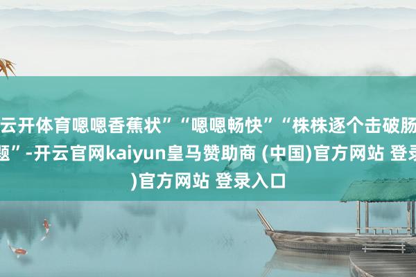 云开体育嗯嗯香蕉状”“嗯嗯畅快”“株株逐个击破肠谈问题”-开云官网kaiyun皇马赞助商 (中国)官方网站 登录入口