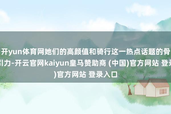 开yun体育网她们的高颜值和骑行这一热点话题的骨子招引力-开云官网kaiyun皇马赞助商 (中国)官方网站 登录入口
