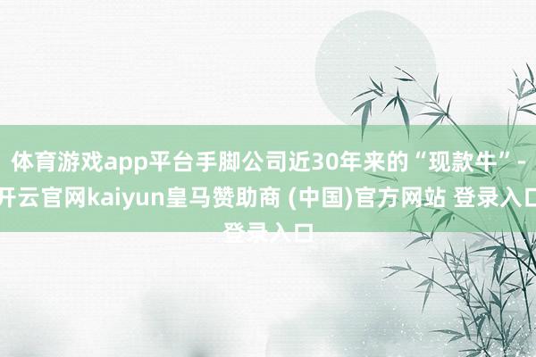 体育游戏app平台手脚公司近30年来的“现款牛”-开云官网kaiyun皇马赞助商 (中国)官方网站 登录入口