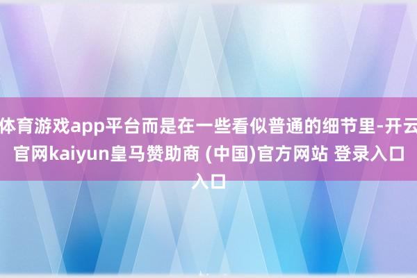 体育游戏app平台而是在一些看似普通的细节里-开云官网kaiyun皇马赞助商 (中国)官方网站 登录入口