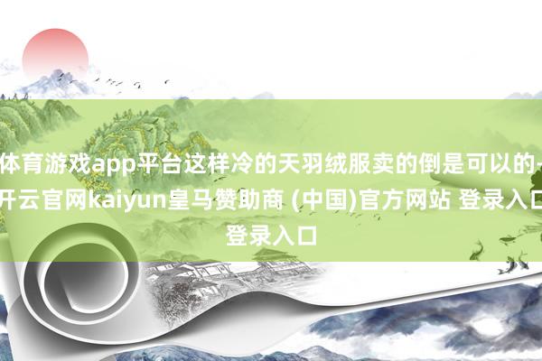 体育游戏app平台这样冷的天羽绒服卖的倒是可以的-开云官网kaiyun皇马赞助商 (中国)官方网站 登录入口