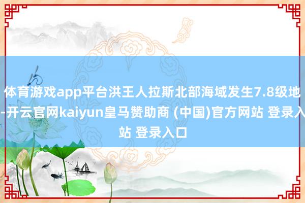 体育游戏app平台洪王人拉斯北部海域发生7.8级地震-开云官网kaiyun皇马赞助商 (中国)官方网站 登录入口