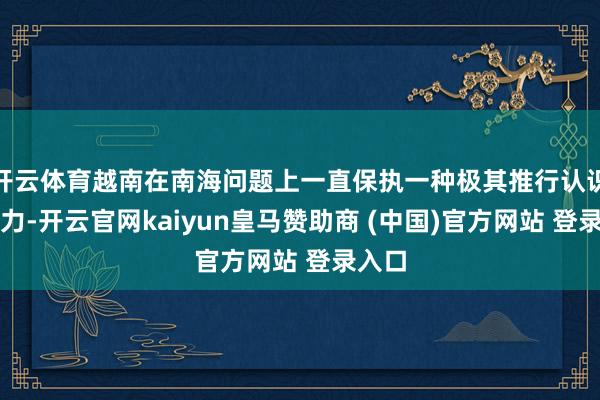 开云体育越南在南海问题上一直保执一种极其推行认识的魄力-开云官网kaiyun皇马赞助商 (中国)官方网站 登录入口