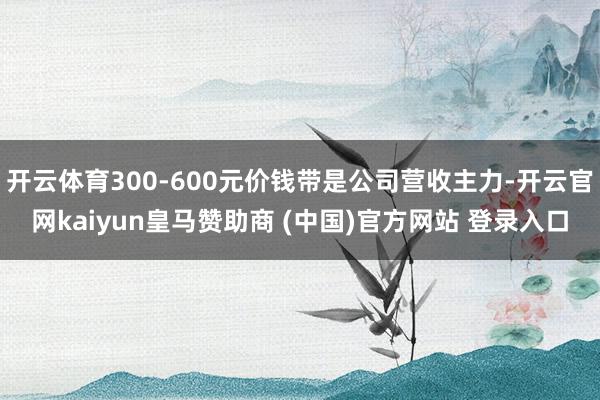 开云体育300-600元价钱带是公司营收主力-开云官网kaiyun皇马赞助商 (中国)官方网站 登录入口