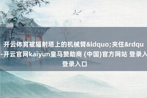 开云体育被辐射塔上的机械臂&ldquo;夹住&rdquo;-开云官网kaiyun皇马赞助商 (中国)官方网站 登录入口