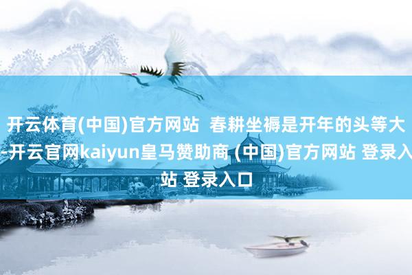 开云体育(中国)官方网站  春耕坐褥是开年的头等大事-开云官网kaiyun皇马赞助商 (中国)官方网站 登录入口