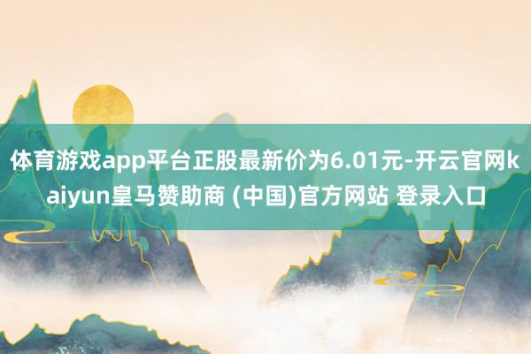 体育游戏app平台正股最新价为6.01元-开云官网kaiyun皇马赞助商 (中国)官方网站 登录入口