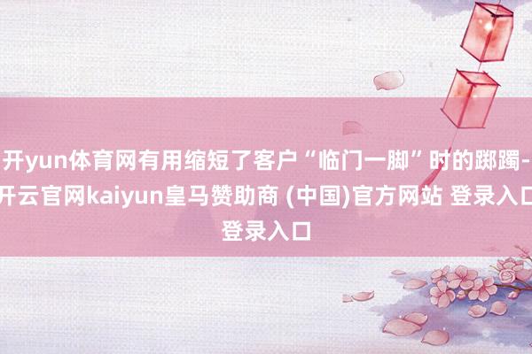 开yun体育网有用缩短了客户“临门一脚”时的踯躅-开云官网kaiyun皇马赞助商 (中国)官方网站 登录入口