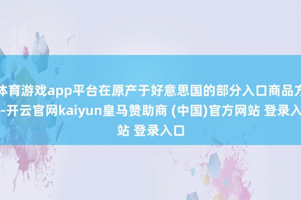 体育游戏app平台在原产于好意思国的部分入口商品方面-开云官网kaiyun皇马赞助商 (中国)官方网站 登录入口