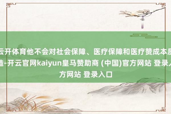 云开体育他不会对社会保障、医疗保障和医疗赞成本质改造-开云官网kaiyun皇马赞助商 (中国)官方网站 登录入口