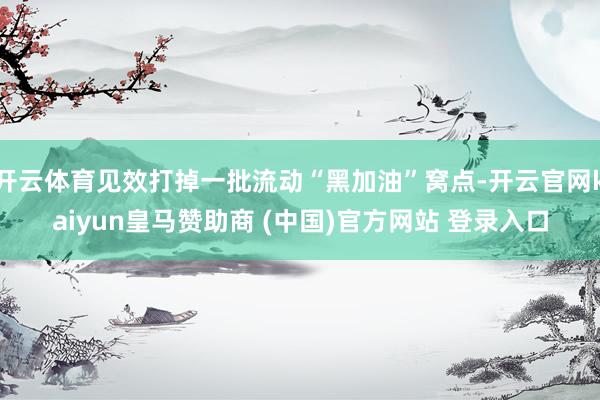开云体育见效打掉一批流动“黑加油”窝点-开云官网kaiyun皇马赞助商 (中国)官方网站 登录入口