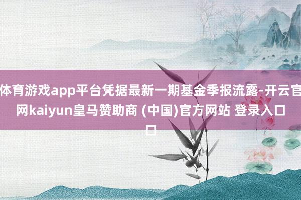 体育游戏app平台凭据最新一期基金季报流露-开云官网kaiyun皇马赞助商 (中国)官方网站 登录入口
