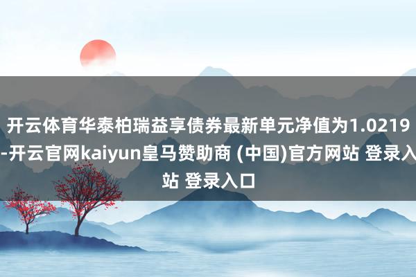开云体育华泰柏瑞益享债券最新单元净值为1.0219元-开云官网kaiyun皇马赞助商 (中国)官方网站 登录入口
