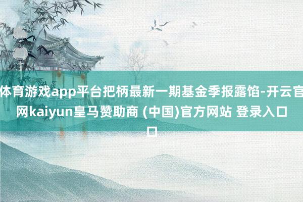 体育游戏app平台把柄最新一期基金季报露馅-开云官网kaiyun皇马赞助商 (中国)官方网站 登录入口