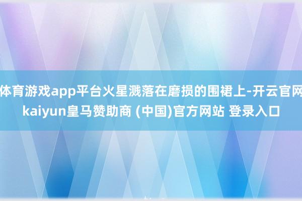 体育游戏app平台火星溅落在磨损的围裙上-开云官网kaiyun皇马赞助商 (中国)官方网站 登录入口