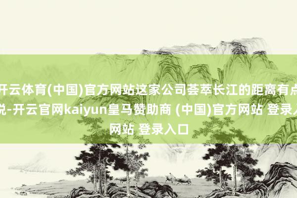 开云体育(中国)官方网站这家公司荟萃长江的距离有点敏锐-开云官网kaiyun皇马赞助商 (中国)官方网站 登录入口