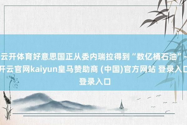 云开体育好意思国正从委内瑞拉得到“数亿桶石油”-开云官网kaiyun皇马赞助商 (中国)官方网站 登录入口