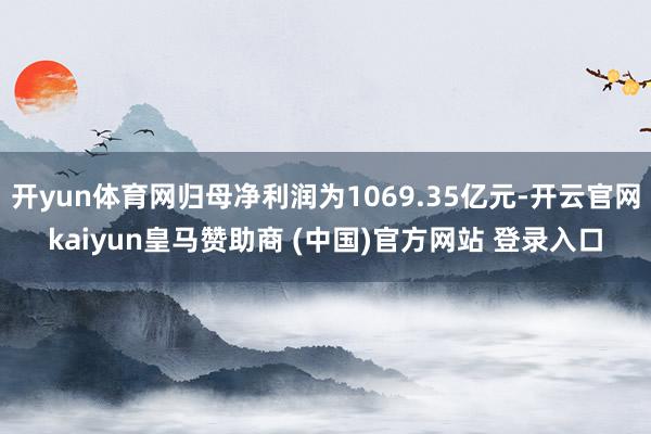 开yun体育网归母净利润为1069.35亿元-开云官网kaiyun皇马赞助商 (中国)官方网站 登录入口