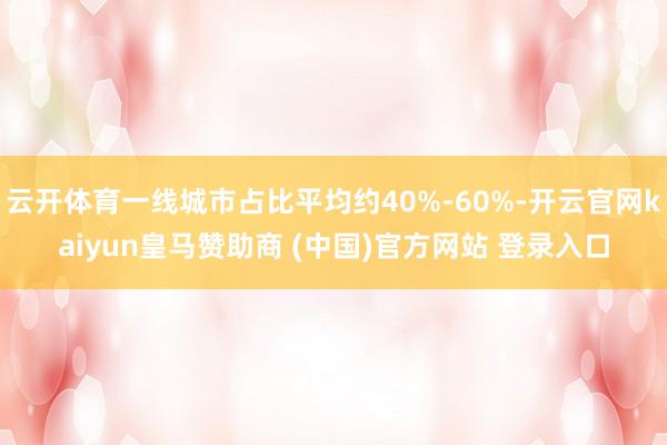 云开体育一线城市占比平均约40%-60%-开云官网kaiyun皇马赞助商 (中国)官方网站 登录入口
