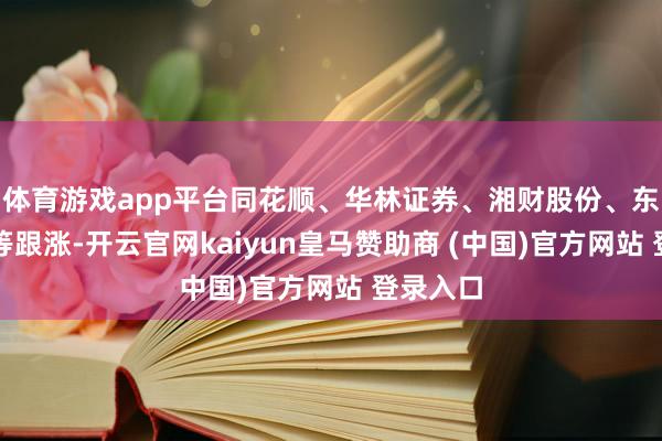 体育游戏app平台同花顺、华林证券、湘财股份、东方金钱等跟涨-开云官网kaiyun皇马赞助商 (中国)官方网站 登录入口