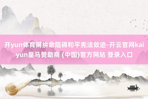 开yun体育网拚命阻碍和平宪法敛迹-开云官网kaiyun皇马赞助商 (中国)官方网站 登录入口