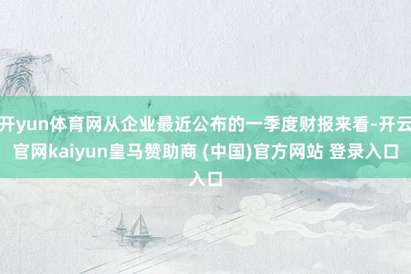 开yun体育网从企业最近公布的一季度财报来看-开云官网kaiyun皇马赞助商 (中国)官方网站 登录入口