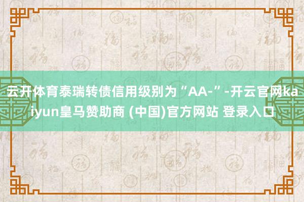 云开体育泰瑞转债信用级别为“AA-”-开云官网kaiyun皇马赞助商 (中国)官方网站 登录入口