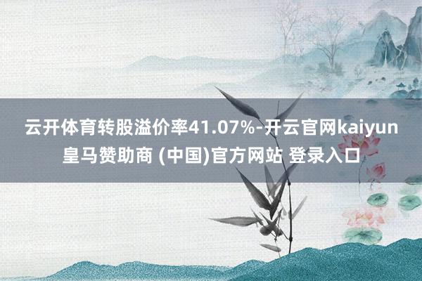 云开体育转股溢价率41.07%-开云官网kaiyun皇马赞助商 (中国)官方网站 登录入口