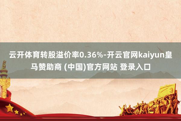 云开体育转股溢价率0.36%-开云官网kaiyun皇马赞助商 (中国)官方网站 登录入口