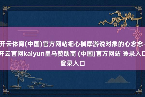 开云体育(中国)官方网站细心揣摩游说对象的心念念-开云官网kaiyun皇马赞助商 (中国)官方网站 登录入口