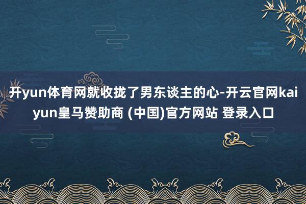 开yun体育网就收拢了男东谈主的心-开云官网kaiyun皇马赞助商 (中国)官方网站 登录入口