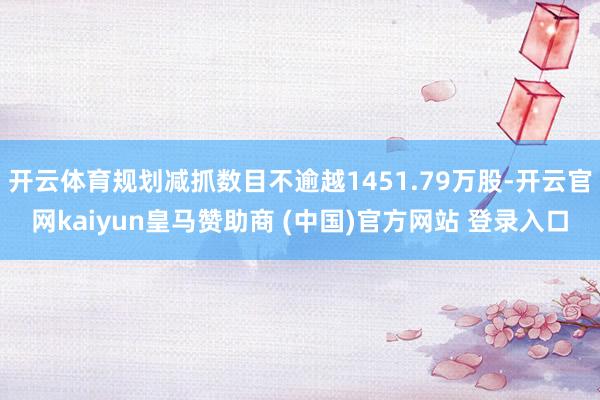开云体育规划减抓数目不逾越1451.79万股-开云官网kaiyun皇马赞助商 (中国)官方网站 登录入口