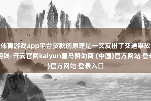 体育游戏app平台贷款的原理是一又友出了交通事故急需用钱-开云官网kaiyun皇马赞助商 (中国)官方网站 登录入口