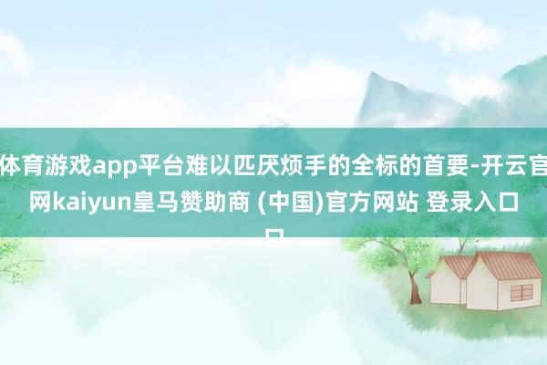 体育游戏app平台难以匹厌烦手的全标的首要-开云官网kaiyun皇马赞助商 (中国)官方网站 登录入口