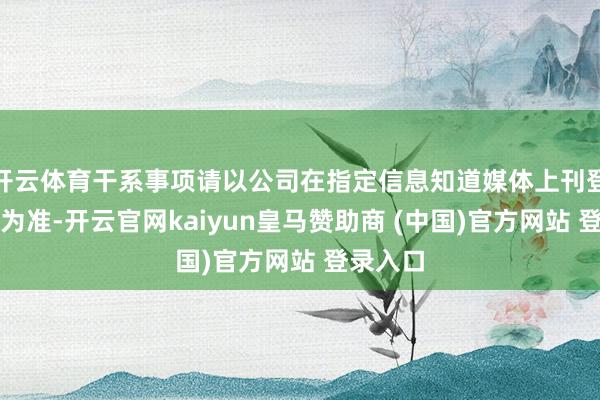 开云体育干系事项请以公司在指定信息知道媒体上刊登的公告为准-开云官网kaiyun皇马赞助商 (中国)官方网站 登录入口