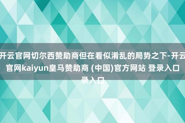 开云官网切尔西赞助商但在看似淆乱的局势之下-开云官网kaiyun皇马赞助商 (中国)官方网站 登录入口