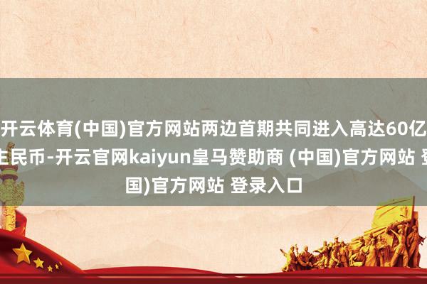开云体育(中国)官方网站两边首期共同进入高达60亿元东谈主民币-开云官网kaiyun皇马赞助商 (中国)官方网站 登录入口